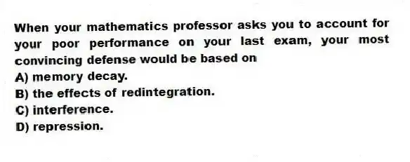 When your mathematics professor asks you to account for your poor performance on your last exam, your most convincing defense would be based on
A) memory decay.
B) the effects of redintegration.
C) interference.
D) repression.