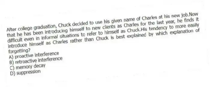 After college graduation, Chuck decided to use his given name of Charles at his new job.Now that he has been introducing himself to new clients as Charles for the last year, he finds it difficult even in informal situations to refer to himself as Chuck.His tendency to more easily introduce himself as Charles rather than Chuck is best explained by which explanation of forgetting?
A) proactive interference
B) retroactive interference
C) memory decay
D) suppression