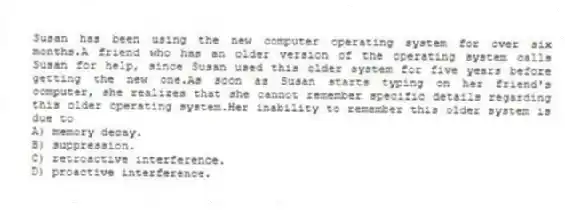 Susan has been using the new computer operating system for over six months.A friend who has an older version of the operating system calls Susan for help, since Susan used this older system for five years before getting the new one.As soon as Susan starts typing on her friend's computer, she realizes that she cannot remember specific details regarding this older operating system.Her inability to remember this older system is due to
A) memory decay.
B) suppression.
C) retroactive interference.
D) proactive interference.