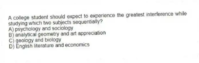 A college student should expect to experience the greatest interference while studying which two subjects sequentially?
A) psychology and sociology
B) analytical geometry and art appreciation
C) geology and biology
D) English literature and economics