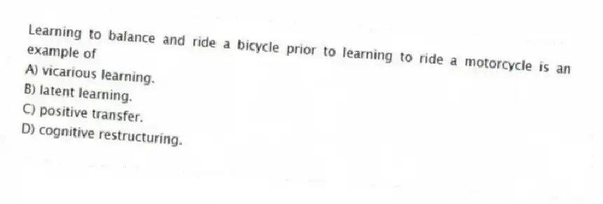 Learning to balance and ride a bicycle prior to learning to ride a motorcycle is an example of
A) vicarious learning.
B) latent learning.
C) positive transfer.
D) cognitive restructuring.