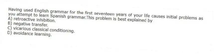 Having used English grammar for the first seventeen years of your life causes initial problems as you attempt to learn Spanish grammar.This problem is best explained by
A) retroactive inhibition.
B) negative transfer.
C) vicarious classical conditioning.
D) avoidance learning.