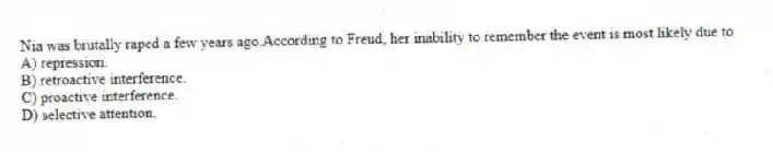Nia was brutally raped a few years ago.According to Freud, her inability to remember the event is most likely due to
A) repression.
B) retroactive interference.
C) proactive interference.
D) selective attention.