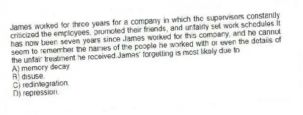 James worked for three years for a company in which the supervisors constantly criticized the employees, promoted their friends, and unfairly set work schedules.It has now been seven years since James worked for this company, and he cannot seem to remember the names of the people he worked with or even the details of the unfair treatment he received.James' forgetting is most likely due to
A) memory decay.
B) disuse.
C) redintegration.
D) repression.