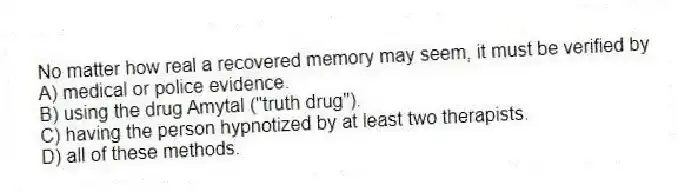 No matter how real a recovered memory may seem, it must be verified by
A) medical or police evidence.
B) using the drug Amytal ("truth drug").
C) having the person hypnotized by at least two therapists.
D) all of these methods.