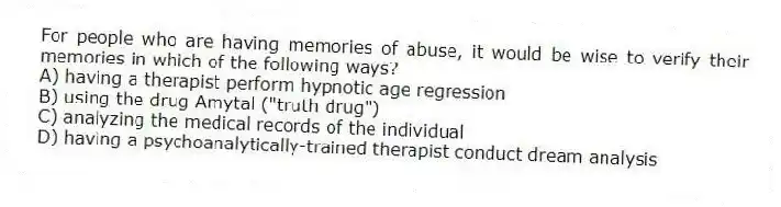 For people who are having memories of abuse, it would be wise to verify their memories in which of the following ways?
A) having a therapist perform hypnotic age regression
B) using the drug Amytal ("truth drug")
C) analyzing the medical records of the individual
D) having a psychoanalytically-trained therapist conduct dream analysis