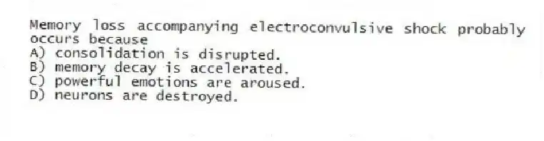 Memory loss accompanying electroconvulsive shock probably occurs because
A) consolidation is disrupted.
B) memory decay is accelerated.
C) powerful emotions are aroused.
D) neurons are destroyed.