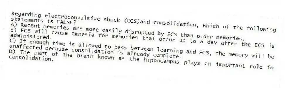 Regarding electroconvulsive shock (ECS)and consolidation, which of the following statements is FALSE?
A) Recent memories are more easily disrupted by ECS than older memories.
B) ECS will cause amnesia for memories that occur up to a day after the ECS is administered.
C) If enough time is allowed to pass between learning and ECS, the memory will be unaffected because consolidation is already complete.
D) The part of the brain known as the hippocampus plays an important role in consolidation.