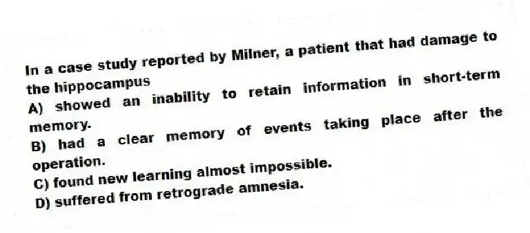 In a case study reported by Milner, a patient that had damage to the hippocampus
A) showed an inability to retain information in short-term memory.
B) had a clear memory of events taking place after the operation.
C) found new learning almost impossible.
D) suffered from retrograde amnesia.