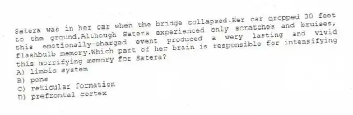 Satera was in her car when the bridge collapsed.Her car dropped 30 feet to the ground.Although Satera experienced only scratches and bruises, this emotionally-charged event produced a very lasting and vivid flashbulb memory.Which part of her brain is responsible for intensifying this horrifying memory for Satera?
A) limbic system
B) pons
C) reticular formation
D) prefrontal cortex