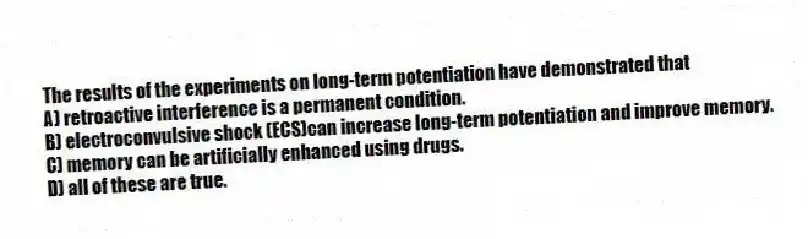 The results of the experiments on long-term potentiation have demonstrated that
A) retroactive interference is a permanent condition.
B) electroconvulsive shock (ECS)can increase long-term potentiation and improve memory.
C) memory can be artificially enhanced using drugs.
D) all of these are true.