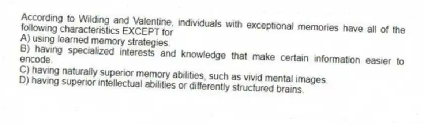 According to Wilding and Valentine, individuals with exceptional memories have all of the following characteristics EXCEPT for
A) using learned memory strategies.
B) having specialized interests and knowledge that make certain information easier to encode.
C) having naturally superior memory abilities, such as vivid mental images.
D) having superior intellectual abilities or differently structured brains.