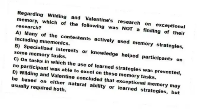 Regarding Wilding and Valentine's research on exceptional memory, which of the following was NOT a finding of their research?
A) Many of the contestants actively used memory strategies, including mnemonics.
B) Specialized interests or knowledge helped participants on some memory tasks.
C) On tasks in which the use of learned strategies was prevented, no participant was able to excel on these memory tasks.
D) Wilding and Valentine concluded that exceptional memory may be based on either natural ability or learned strategies, but usually required both.