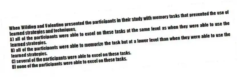 When Wilding and Valentine presented the participants in their study with memory tasks that prevented the use of learned strategies and techniques,
A) all of the participants were able to excel on these tasks at the same level as when they were able to use the learned strategies.
B) all of the participants were able to memorize the task but at a lower level than when they were able to use the learned strategies.
C) several of the participants were able to excel on these tasks.
D) none of the participants were able to excel on these tasks.
