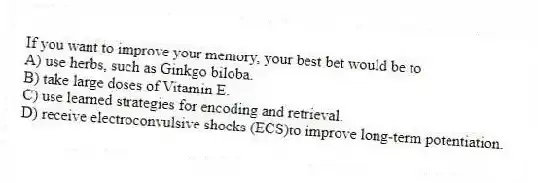 If you want to improve your memory, your best bet would be to
A) use herbs, such as Ginkgo biloba.
B) take large doses of Vitamin E.
C) use learned strategies for encoding and retrieval.
D) receive electroconvulsive shocks (ECS)to improve long-term potentiation.