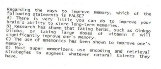 Regarding the ways to improve memory, which of the following statements is FALSE?
A) There is very little you can do to improve your brain's ability to store long-term memories.
B) Research has shown that taking herbs, such as Ginkgo biloba, or taking large doses of vitamin E will significantly improve one's memory.
C) The use of mnemonics has been shown to improve one's memory.
D) Most super memorizers use encoding and retrieval strategies to augment whatever natural talents they have.