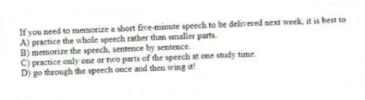 If you need to memorize a short five-minute speech to be delivered next week, it is best to
A) practice the whole speech rather than smaller parts.
B) memorize the speech, sentence by sentence.
C) practice only one or two parts of the speech at one study time.
D) go through the speech once and then wing it!