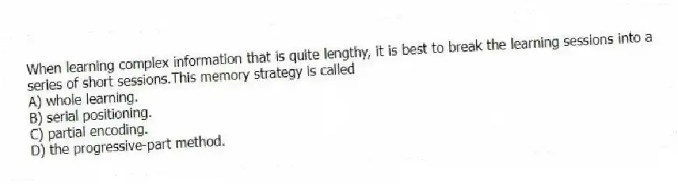 When learning complex information that is quite lengthy, it is best to break the learning sessions into a series of short sessions.This memory strategy is called
A) whole learning.
B) serial positioning.
C) partial encoding.
D) the progressive-part method.