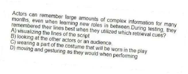 Actors can remember large amounts of complex information for many months, even when learning new roles in between.During testing, they remembered their lines best when they utilized which retrieval cues?
A) visualizing the lines of the script
B) looking at the other actors or an audience.
C) wearing a part of the costume that will be worn in the play
D) moving and gesturing as they would when performing