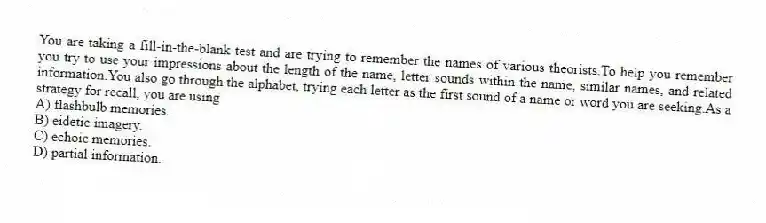 You are taking a fill-in-the-blank test and are trying to remember the names of various theorists.To help you remember you try to use your impressions about the length of the name, letter sounds within the name, similar names, and related information.You also go through the alphabet, trying each letter as the first sound of a name or word you are seeking.As a strategy for recall, you are using
A) flashbulb memories.
B) eidetic imagery.
C) echoic memories.
D) partial information.