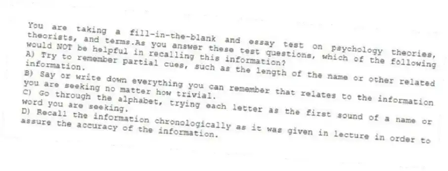 You are taking a fill-in-the-blank and essay test on psychology theories, theorists, and terms.As you answer these test questions, which of the following would NOT be helpful in recalling this information?
A) Try to remember partial cues, such as the length of the name or other related information.
B) Say or write down everything you can remember that relates to the information you are seeking no matter how trivial.
C) Go through the alphabet, trying each letter as the first sound of a name or word you are seeking.
D) Recall the information chronologically as it was given in lecture in order to assure the accuracy of the information.
