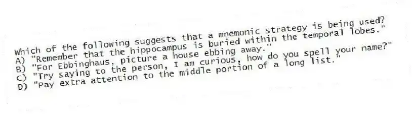 Which of the following suggests that a mnemonic strategy is being used?
A) "Remember that the hippocampus is buried within the temporal lobes."
B) "For Ebbinghaus, picture a house ebbing away."
C) "Try saying to the person, I am curious, how do you spell your name?"
D) "Pay extra attention to the middle portion of a long list."