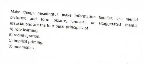 Make things meaningful; make information familiar; use mental pictures; and form bizarre, unusual, or exaggerated mental associations are the four basic principles of
A) rote learning.
B) redintegration.
C) implicit priming.
D) mnemonics.