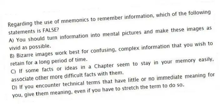 Regarding the use of mnemonics to remember information, which of the following statements is FALSE?
A) You should turn information into mental pictures and make these images as vivid as possible.
B) Bizarre images work best for confusing, complex information that you wish to retain for a long period of time.
C) If some facts or ideas in a Chapter seem to stay in your memory easily, associate other more difficult facts with them.
D) If you encounter technical terms that have little or no immediate meaning for you, give them meaning, even if you have to stretch the term to do so.