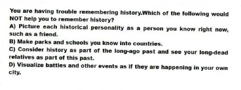 You are having trouble remembering history.Which of the following would NOT help you to remember history?
A) Picture each historical personality as a person you know right now, such as a friend.
B) Make parks and schools you know into countries.
C) Consider history as part of the long-ago past and see your long-dead relatives as part of this past.
D) Visualize battles and other events as if they are happening in your own city.