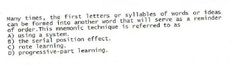 Many times, the first letters or syllables of words or ideas can be formed into another word that will serve as a reminder of order.This mnemonic technique is referred to as
A) using a system.
B) the serial position effect.
C) rote learning.
D) progressive-part learning.