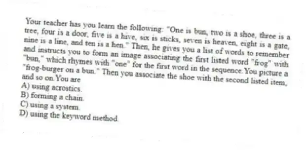 Your teacher has you learn the following: "One is bun, two is a shoe, three is a tree, four is a door, five is a hive, six is sticks, seven is heaven, eight is a gate, nine is a line, and ten is a hen." Then, he gives you a list of words to remember and instructs you to form an image associating the first listed word "frog" with "bun," which rhymes with "one" for the first word in the sequence.You picture a "frog-burger on a bun." Then you associate the shoe with the second listed item, and so on.You are
A) using acrostics.
B) forming a chain.
C) using a system.
D) using the keyword method.