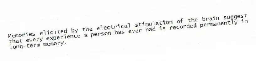 Memories elicited by the electrical stimulation of the brain suggest that every experience a person has ever had is recorded permanently in long-term memory.