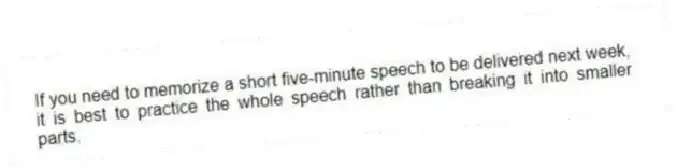If you need to memorize a short five-minute speech to be delivered next week, it is best to practice the whole speech rather than breaking it into smaller parts.