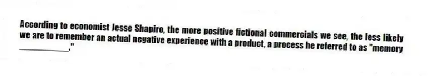 According to economist Jesse Shapiro, the more positive fictional commercials we see, the less likely we are to remember an actual negative experience with a product, a process he referred to as "memory __________."