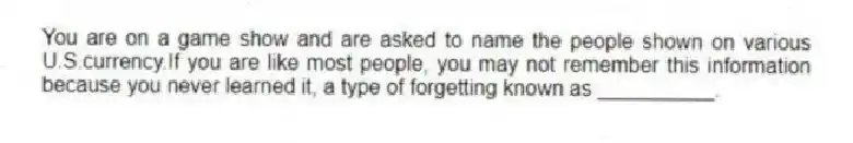 You are on a game show and are asked to name the people shown on various U.S.currency.If you are like most people, you may not remember this information because you never learned it, a type of forgetting known as __________.