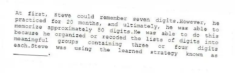 At first, Steve could remember seven digits.However, he practiced for 20 months, and ultimately, he was able to memorize approximately 80 digits.He was able to do this because he organized or recoded the lists of digits into meaningful groups containing three or four digits each.Steve was using the learned strategy known as __________.