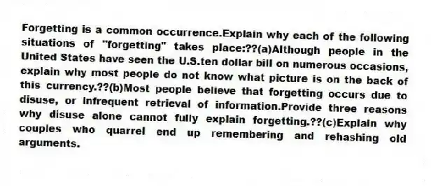 Forgetting is a common occurrence.Explain why each of the following situations of "forgetting" takes place:??(a)Although people in the United States have seen the U.S.ten dollar bill on numerous occasions, explain why most people do not know what picture is on the back of this currency.??(b)Most people believe that forgetting occurs due to disuse, or infrequent retrieval of information.Provide three reasons why disuse alone cannot fully explain forgetting.??(c)Explain why couples who quarrel end up remembering and rehashing old arguments.