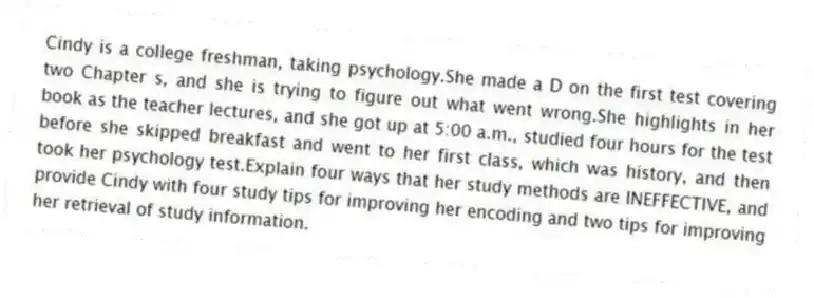Cindy is a college freshman, taking psychology.She made a D on the first test covering two Chapter s, and she is trying to figure out what went wrong.She highlights in her book as the teacher lectures, and she got up at 5:00 a.m., studied four hours for the test before she skipped breakfast and went to her first class, which was history, and then took her psychology test.Explain four ways that her study methods are INEFFECTIVE, and provide Cindy with four study tips for improving her encoding and two tips for improving her retrieval of study information.