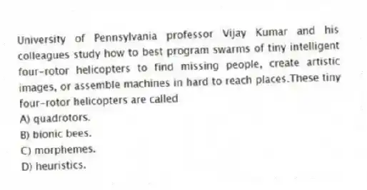 University of Pennsylvania professor Vijay Kumar and his colleagues study how to best program swarms of tiny intelligent four-rotor helicopters to find missing people, create artistic images, or assemble machines in hard to reach places.These tiny four-rotor helicopters are called
A) quadrotors.
B) bionic bees.
C) morphemes.
D) heuristics.