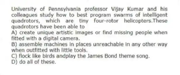 University of Pennsylvania professor Vijay Kumar and his colleagues study how to best program swarms of intelligent quadrotors, which are tiny four-rotor helicopters.These quadrotors have been able to
A) create unique artistic images or find missing people when fitted with a digital camera.
B) assemble machines in places unreachable in any other way when outfitted with little tools.
C) flock like birds andplay the James Bond theme song.
D) do all of these.