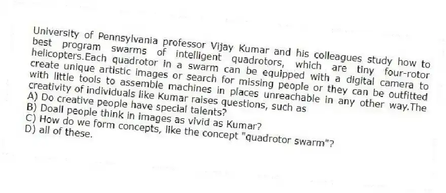 University of Pennsylvania professor Vijay Kumar and his colleagues study how to best program swarms of intelligent quadrotors, which are tiny four-rotor helicopters.Each quadrotor in a swarm can be equipped with a digital camera to create unique artistic images or search for missing people or they can be outfitted with little tools to assemble machines in places unreachable in any other way.The creativity of individuals like Kumar raises questions, such as
A) Do creative people have special talents?
B) Doall people think in images as vivid as Kumar?
C) How do we form concepts, like the concept "quadrotor swarm"?
D) all of these.