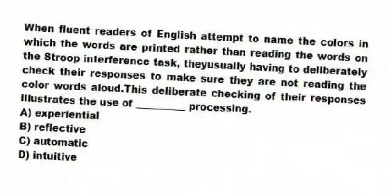 When fluent readers of English attempt to name the colors in which the words are printed rather than reading the words on the Stroop interference task, theyusually having to deliberately check their responses to make sure they are not reading the color words aloud.This deliberate checking of their responses illustrates the use of __________ processing.
A) experiential
B) reflective
C) automatic
D) intuitive