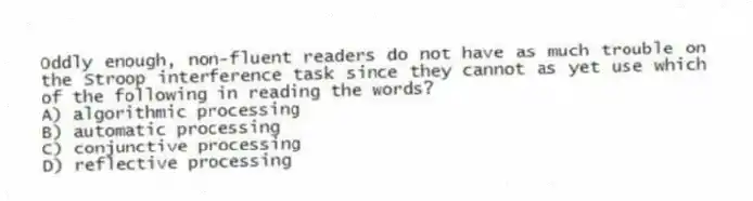 Oddly enough, non-fluent readers do not have as much trouble on the Stroop interference task since they cannot as yet use which of the following in reading the words?
A) algorithmic processing
B) automatic processing
C) conjunctive processing
D) reflective processing