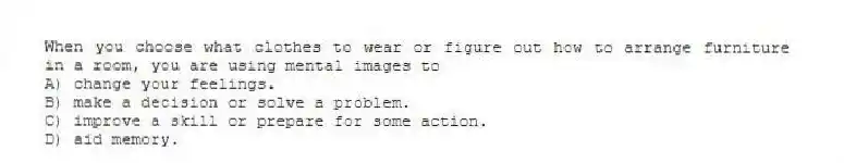 When you choose what clothes to wear or figure out how to arrange furniture in a room, you are using mental images to
A) change your feelings.
B) make a decision or solve a problem.
C) improve a skill or prepare for some action.
D) aid memory.