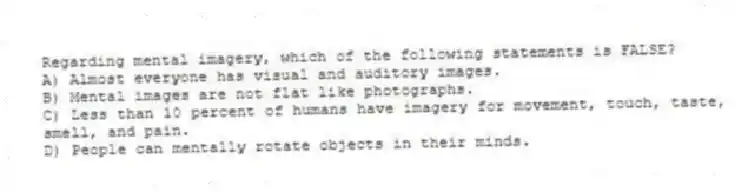 Regarding mental imagery, which of the following statements is FALSE?
A) Almost everyone has visual and auditory images.
B) Mental images are not flat like photographs.
C) Less than 10 percent of humans have imagery for movement, touch, taste, smell, and pain.
D) People can mentally rotate objects in their minds.