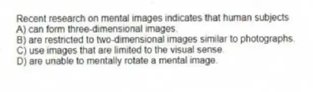 Recent research on mental images indicates that human subjects
A) can form three-dimensional images.
B) are restricted to two-dimensional images similar to photographs.
C) use images that are limited to the visual sense.
D) are unable to mentally rotate a mental image.