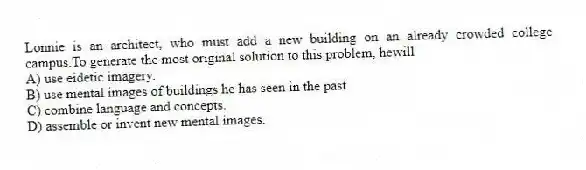 Lonnie is an architect, who must add a new building on an already crowded college campus.To generate the most original solution to this problem, hewill
A) use eidetic imagery.
B) use mental images of buildings he has seen in the past.
C) combine language and concepts.
D) assemble or invent new mental images.