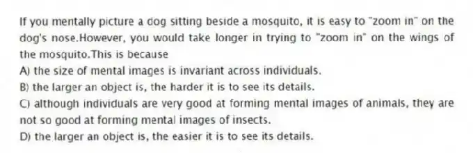 If you mentally picture a dog sitting beside a mosquito, it is easy to "zoom in" on the dog's nose.However, you would take longer in trying to "zoom in" on the wings of the mosquito.This is because
A) the size of mental images is invariant across individuals.
B) the larger an object is, the harder it is to see its details.
C) although individuals are very good at forming mental images of animals, they are not so good at forming mental images of insects.
D) the larger an object is, the easier it is to see its details.