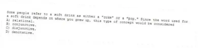 Some people refer to a soft drink as either a "coke" or a "pop." Since the word used for a soft drink depends on where you grew up, this type of concept would be considered
A) relational.
B) conjunctive.
C) disjunctive.
D) denotative.