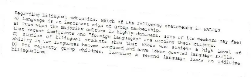 Regarding bilingual education, which of the following statements is FALSE?
A) Language is an important sign of group membership.
B) Even when the majority culture is highly dominant, some of its members may feel that recent immigrants and "foreign languages" are eroding their culture.
C) Studies of bilingual students show that those who achieve a high level of ability in two languages become confused and have lower general language skills.
D) For majority group children, learning a second language leads to additive bilingualism.